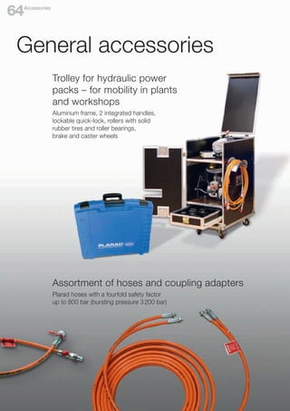 Trolley for hydraulic power
packs – for mobility in plants
and workshops
Aluminum frame, 2 integrated handles,
lockable quick-lock, rollers with solid
rubber tires and roller bearings,
brake and caster wheels
Assortment of hoses and coupling adapters
Plarad hoses with a fourfold safety factor
up to 800 bar (bursting pressure 3200 bar)
General accessories
Accessories
64
 