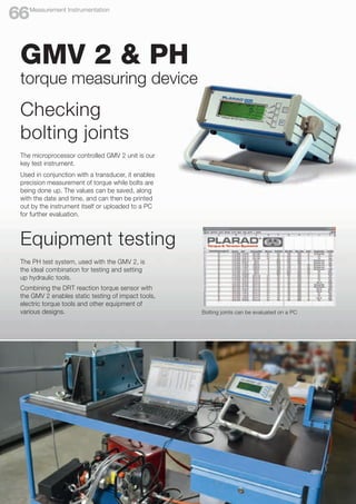 The PH test system, used with the GMV 2, is
the ideal combination for testing and setting
up hydraulic tools.
Combining the DRT reaction torque sensor with
the GMV 2 enables static testing of impact tools,
electric torque tools and other equipment of
various designs.
The microprocessor controlled GMV 2 unit is our
key test instrument.
Used in conjunction with a transducer, it enables
precision measurement of torque while bolts are
being done up. The values can be saved, along
with the date and time, and can then be printed
out by the instrument itself or uploaded to a PC
for further evaluation.
Equipment testing
Bolting joints can be evaluated on a PC
GMV 2 & PH
torque measuring device
Checking
bolting joints
Measurement Instrumentation
66
 