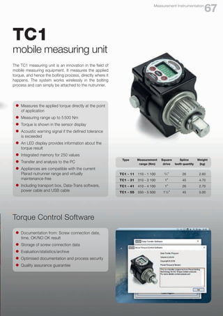 TC1
mobile measuring unit
The TC1 measuring unit is an innovation in the field of
mobile measuring equipment. It measures the applied
torque, and hence the bolting process, directly where it
happens. The system works wirelessly in the bolting
process and can simply be attached to the nutrunner.
l	 Measures the applied torque directly at the point
	 of application
l	 Measuring range up to 5 500 Nm
l	 Torque is shown in the sensor display
l	 Acoustic warning signal if the defined tolerance
	 is exceeded
l	 An LED display provides information about the
	 torque result
l	 Integrated memory for 250 values
l	 Transfer and analysis to the PC
l	 Appliances are compatible with the current
	 Plarad nutrunner range and virtually
	maintenance-free
l	 Including transport box, Data-Trans software,
	 power cable and USB cable
67
Measurement Instrumentation
Torque Control Software
l	 Documentation from: Screw connection date,
	 time, OK/NO OK result
l	 Storage of screw connection data
l	 Evaluation/statistics/archive
l	 Optimised documentation and process security
l	 Quality assurance guarantee
Type Measurement
range (Nm)
Square
drive
Spline
teeth quantity
Weight
(kg)
TC1 - 11 110 - 1 100 3
/4“ 26 2.60
TC1 - 31 310 - 3 100 1“ 45 4.70
TC1 - 41 410 - 4 100 1“ 26 2.70
TC1 - 55 550 - 5 500 11
/2“ 45 5.00
 