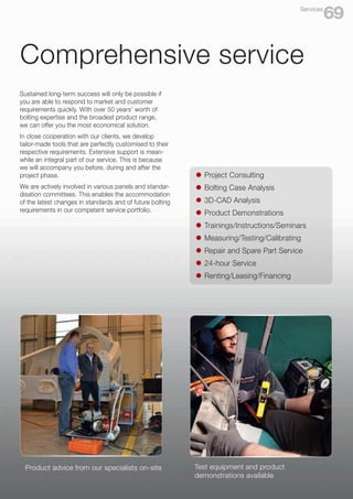 Product advice from our specialists on-site
Comprehensive service
Test equipment and product
demonstrations available
Sustained long-term success will only be possible if
you are able to respond to market and customer
requirements quickly. With over 50 years’ worth of
bolting expertise and the broadest product range,
we can offer you the most economical solution.
In close cooperation with our clients, we develop
tailor-made tools that are perfectly customised to their
respective requirements. Extensive support is mean-
while an integral part of our service. This is because
we will accompany you before, during and after the
project phase.
We are actively involved in various panels and standar-
disation committees. This enables the accommodation
of the latest changes in standards and of future bolting
requirements in our competent service portfolio.
l	 Project Consulting
l	 Bolting Case Analysis
l	 3D-CAD Analysis
l	 Product Demonstrations
l	 Trainings/Instructions/Seminars
l	 Measuring/Testing/Calibrating
l	 Repair and Spare Part Service
l	 24-hour Service
l	 Renting/Leasing/Financing
69
Services
 