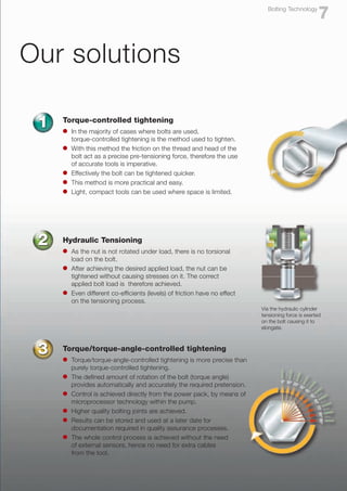 Via the hydraulic cylinder
tensioning force is exerted
on the bolt causing it to
elongate.
Our solutions
Torque-controlled tightening
l	 In the majority of cases where bolts are used,
	 torque-controlled tightening is the method used to tighten.
l	 With this method the friction on the thread and head of the 	
	 bolt act as a precise pre-tensioning force, therefore the use 	
	 of accurate tools is imperative.
l	 Effectively the bolt can be tightened quicker.
l	 This method is more practical and easy.
l	 Light, compact tools can be used where space is limited.
1
Hydraulic Tensioning
l	 As the nut is not rotated under load, there is no torsional
	 load on the bolt.
l	 After achieving the desired applied load, the nut can be
	 tightened without causing stresses on it. The correct
	 applied bolt load is therefore achieved.
l	 Even different co-efficients (levels) of friction have no effect
	 on the tensioning process.
2
Torque/torque-angle-controlled tightening
l	 Torque/torque-angle-controlled tightening is more precise than
	 purely torque-controlled tightening.
l	 The defined amount of rotation of the bolt (torque angle) 	
	 provides automatically and accurately the required pretension.
l	 Control is achieved directly from the power pack, by means of
	 microprocessor technology within the pump.
l	 Higher quality bolting joints are achieved.
l	 Results can be stored and used at a later date for
	 documentation required in quality assurance processes.
l	 The whole control process is achieved without the need
	 of external sensors, hence no need for extra cables
	 from the tool.
3
7
Bolting Technology
 