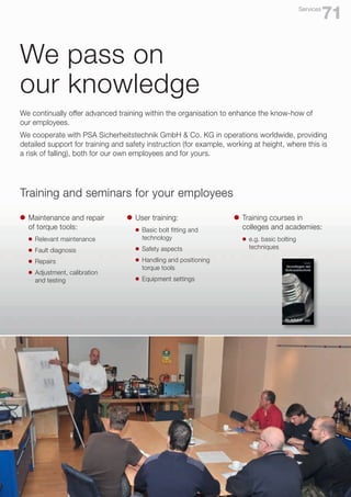 We pass on
our knowledge
We continually offer advanced training within the organisation to enhance the know-how of
our employees.
We cooperate with PSA Sicherheitstechnik GmbH & Co. KG in operations worldwide, providing
detailed support for training and safety instruction (for example, working at height, where this is
a risk of falling), both for our own employees and for yours.
Training and seminars for your employees
l	 Maintenance and repair
	 of torque tools:
	 l	 Relevant maintenance
	 l	 Fault diagnosis
	 l	 Repairs
	 l	 Adjustment, calibration
		 and testing
l	 User training:
	 l	 Basic bolt fitting and 		
		technology
	 l	 Safety aspects
	 l	 Handling and positioning
		 torque tools
	 l	 Equipment settings
l	 Training courses in
	 colleges and academies:
	 l	 e.g. basic bolting
		techniques
71
Services
 