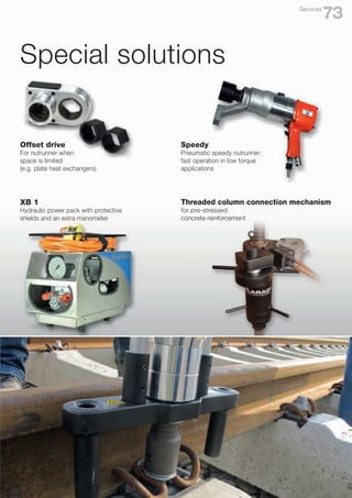 Special solutions
XB 1
Hydraulic power pack with protective
shields and an extra manometer
Offset drive
For nutrunner when
space is limited
(e.g. plate heat exchangers)
Speedy
Pneumatic speedy nutrunner:
fast operation in low torque
applications
Threaded column connection mechanism
for pre-stressed
concrete reinforcement
73
Services
 