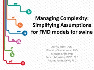 Managing Complexity:
Simplifying Assumptions
for FMD models for swine
Amy Kinsley, DVM
Kimberly VanderWaal, PhD
Meggan Craft, PhD
Robert Morrison, DVM, PhD
Andres Perez, DVM, PhD
 