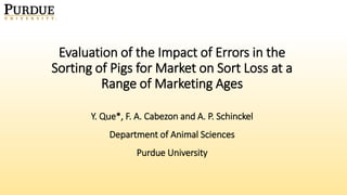 Y. Que*, F. A. Cabezon and A. P. Schinckel
Department of Animal Sciences
Purdue University
Evaluation of the Impact of Errors in the
Sorting of Pigs for Market on Sort Loss at a
Range of Marketing Ages
 