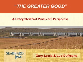 “THE GREATER GOOD”
Gary Louis & Luc Dufresne
An Integrated Pork Producer’s Perspective
 