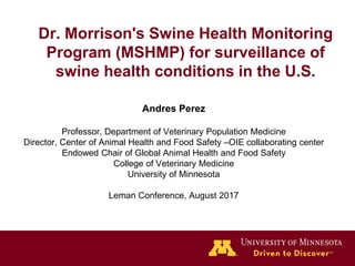 Dr. Morrison's Swine Health Monitoring
Program (MSHMP) for surveillance of
swine health conditions in the U.S.
Andres Perez
Professor, Department of Veterinary Population Medicine
Director, Center of Animal Health and Food Safety –OIE collaborating center
Endowed Chair of Global Animal Health and Food Safety
College of Veterinary Medicine
University of Minnesota
Leman Conference, August 2017
 