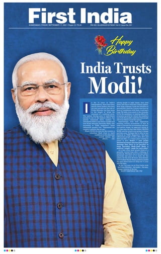AHMEDABAD l FRIDAY, SEPTEMBER 17, 2021 l Pages 12 l 3.00 RNI NO. GUJENG/2019/79050 l Vol 2 l Issue No. 291
n the 74 years of India’s
Independence, there have been
merely three leaders who have
not just carried out the role of
Prime Minister, but have gone
to the length of being the
synonym of a political pivot.
The nation, having seen 14 individuals
ascend to one of the highest offices, has
merely witnessed three leaders in
Jawaharlal Nehru and Indira Gandhi and
now Prime Minister Narendra Modi, who
according to TIME magazine’s latest
influential people’s list, “dominated the
country’s politics like no one”.
When COVID-19 crisis hit the country, a
relentless Modi tried to instil
confidenceintheotherwise
scared nation. His
efforts, like
asking people to light lamps, beat steel
plates and clap so that they remain upbeat,
drew huge response. From his initiative to
periodically laud the Corona warriors by
show of semblance with them, to giving a
huge `20 lakh crore push to the economy
hit by the pandemic, to making efforts for
economic growth for which the numbers
now look favourable; underline that people
still trust Modi to lead the nation.
Interestingly, even with Opposition
levelling several accusations at him in
order to tarnish his no-nonsense and anti-
corruption image, an approval rating of
71% lays bare the fact that INDIA TRUSTS
MODI, and the trend is not going to change
anytime soon. Perhaps that is why, he has
featured in TIME Magazine’s ‘100 most
influential people in 2014, 2015, 2017 and
2020 and 2021, i.e. 5 times since coming to
power in 2014. Modi’s 7 year prime
ministerial tenure also has given a clear
message that there is no parallel to
team Narendra Modi-Amit Shah, a
political ‘couple’, made for each other!
At a time when most people think of a
peaceful, retired time after a lifelong of
hardwork, PM Modi starts his day before
daybreak and goes on to work, for the
nation, for the next 20 hours. Even former
US President Barak Obama publicly lauded
the mere three hours of sleep our 71 year
old PM takes.
In his 71st year, we at First India wish
the Prime Minister....the leader....the man,
happy returns of the day
.
HAPPY BIRTHDAY MR. PM!
I
Happy
Birthday!
Birthday!
India Trusts
Modi!
 