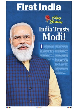 JAIPUR l FRIDAY, SEPTEMBER 17, 2021 l Pages 12 l 3.00 RNI NO. RAJENG/2019/77764 l Vol 3 l Issue No. 102
n the 74 years of India’s
Independence, there have been
merely three leaders who have
not just carried out the role of
Prime Minister, but have gone
to the length of being the
synonym of a political pivot.
The nation, having seen 14 individuals
ascend to one of the highest offices, has
merely witnessed three leaders in
Jawaharlal Nehru and Indira Gandhi and
now Prime Minister Narendra Modi, who
according to TIME magazine’s latest
influential people’s list, “dominated the
country’s politics like no one”.
When COVID-19 crisis hit the country, a
relentless Modi tried to instil
confidenceintheotherwise
scared nation. His
efforts, like
asking people to light lamps, beat steel
plates and clap so that they remain upbeat,
drew huge response. From his initiative to
periodically laud the Corona warriors by
show of semblance with them, to giving a
huge `20 lakh crore push to the economy
hit by the pandemic, to making efforts for
economic growth for which the numbers
now look favourable; underline that people
still trust Modi to lead the nation.
Interestingly, even with Opposition
levelling several accusations at him in
order to tarnish his no-nonsense and anti-
corruption image, an approval rating of
71% lays bare the fact that INDIA TRUSTS
MODI, and the trend is not going to change
anytime soon. Perhaps that is why, he has
featured in TIME Magazine’s ‘100 most
influential people in 2014, 2015, 2017 and
2020 and 2021, i.e. 5 times since coming to
power in 2014. Modi’s 7 year prime
ministerial tenure also has given a clear
message that there is no parallel to
team Narendra Modi-Amit Shah, a
political ‘couple’, made for each other!
At a time when most people think of a
peaceful, retired time after a lifelong of
hardwork, PM Modi starts his day before
daybreak and goes on to work, for the
nation, for the next 20 hours. Even former
US President Barak Obama publicly lauded
the mere three hours of sleep our 71 year
old PM takes.
In his 71st year, we at First India wish
the Prime Minister....the leader....the man,
happy returns of the day
.
HAPPY BIRTHDAY MR. PM!
I
Happy
Birthday!
Birthday!
India Trusts
Modi!
 