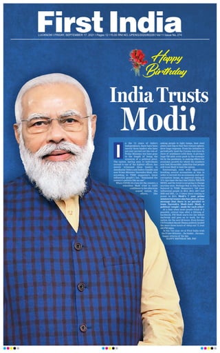 LUCKNOW l FRIDAY, SEPTEMBER 17, 2021 l Pages 12 l 3.00 RNI NO. UPENG/2020/80229 l Vol 1 l Issue No. 274
n the 74 years of India’s
Independence, there have been
merely three leaders who have
not just carried out the role of
Prime Minister, but have gone
to the length of being the
synonym of a political pivot.
The nation, having seen 14 individuals
ascend to one of the highest offices, has
merely witnessed three leaders in
Jawaharlal Nehru and Indira Gandhi and
now Prime Minister Narendra Modi, who
according to TIME magazine’s latest
influential people’s list, “dominated the
country’s politics like no one”.
When COVID-19 crisis hit the country, a
relentless Modi tried to instil
confidenceintheotherwise
scared nation. His
efforts, like
asking people to light lamps, beat steel
plates and clap so that they remain upbeat,
drew huge response. From his initiative to
periodically laud the Corona warriors by
show of semblance with them, to giving a
huge `20 lakh crore push to the economy
hit by the pandemic, to making efforts for
economic growth for which the numbers
now look favourable; underline that people
still trust Modi to lead the nation.
Interestingly, even with Opposition
levelling several accusations at him in
order to tarnish his no-nonsense and anti-
corruption image, an approval rating of
71% lays bare the fact that INDIA TRUSTS
MODI, and the trend is not going to change
anytime soon. Perhaps that is why, he has
featured in TIME Magazine’s ‘100 most
influential people in 2014, 2015, 2017 and
2020 and 2021, i.e. 5 times since coming to
power in 2014. Modi’s 7 year prime
ministerial tenure also has given a clear
message that there is no parallel to
team Narendra Modi-Amit Shah, a
political ‘couple’, made for each other!
At a time when most people think of a
peaceful, retired time after a lifelong of
hardwork, PM Modi starts his day before
daybreak and goes on to work, for the
nation, for the next 20 hours. Even former
US President Barak Obama publicly lauded
the mere three hours of sleep our 71 year
old PM takes.
In his 71st year, we at First India wish
the Prime Minister....the leader....the man,
happy returns of the day
.
HAPPY BIRTHDAY MR. PM!
I
Happy
Birthday!
Birthday!
India Trusts
Modi!
 