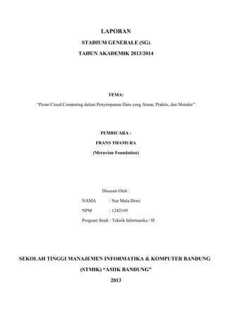 LAPORAN
STADIUM GENERALE (SG)
TAHUN AKADEMIK 2013/2014
TEMA:
“Peran Cloud Computing dalam Penyimpanan Data yang Aman, Praktis, dan Mutahir”
PEMBICARA :
FRANS THAMURA
(Meruvian Foundation)
Disusun Oleh :
NAMA : Nur Mala Dewi
NPM : 1242169
Program Studi : Teknik Informatika / IF
SEKOLAH TINGGI MANAJEMEN INFORMATIKA & KOMPUTER BANDUNG
(STMIK) “AMIK BANDUNG”
2013
 