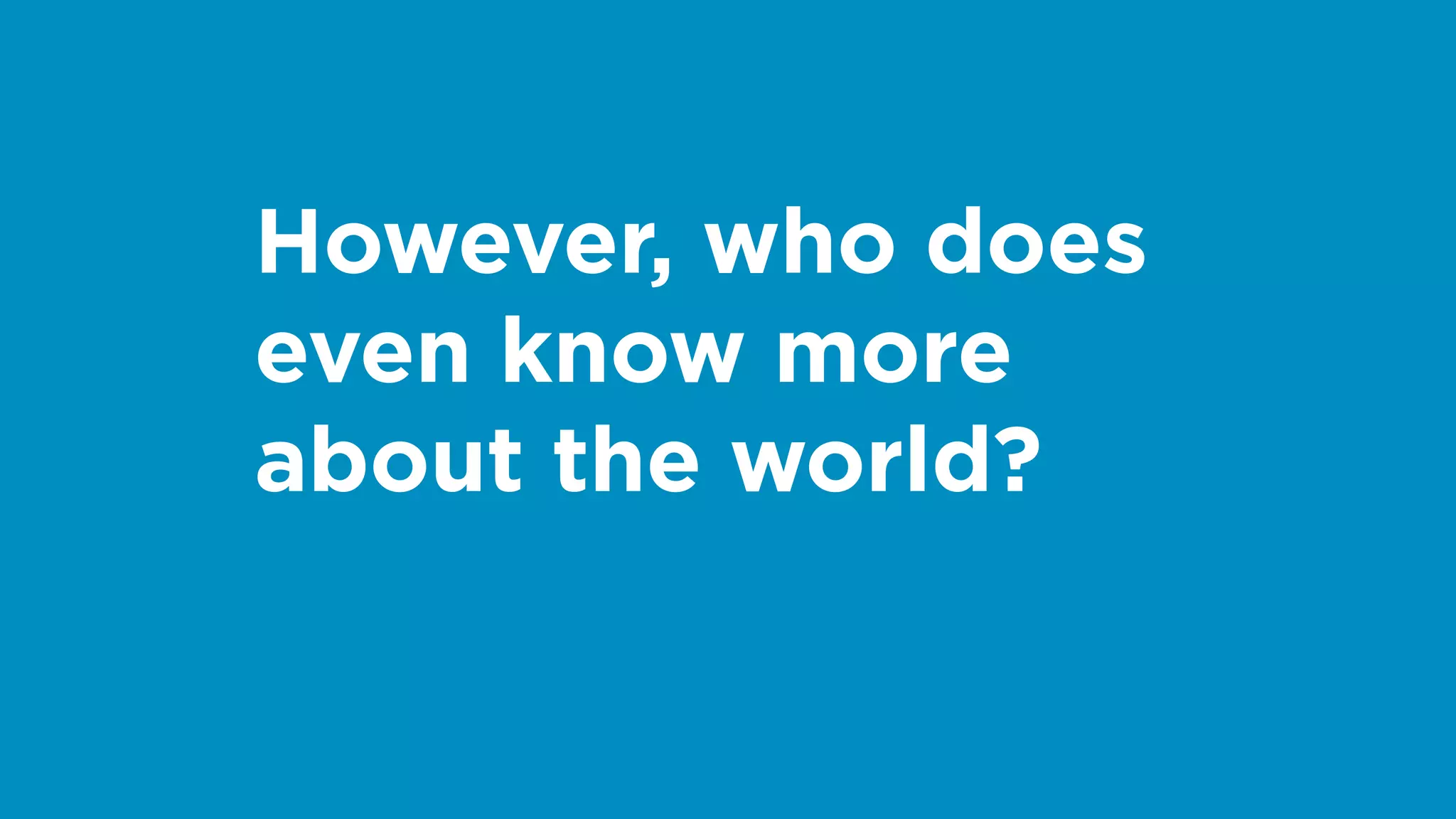 However, who does
even know more
about the world?
 