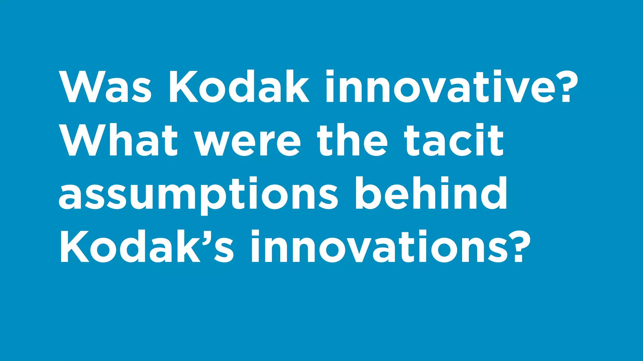 Was Kodak innovative?
What were the tacit
assumptions behind
Kodak’s innovations?
 