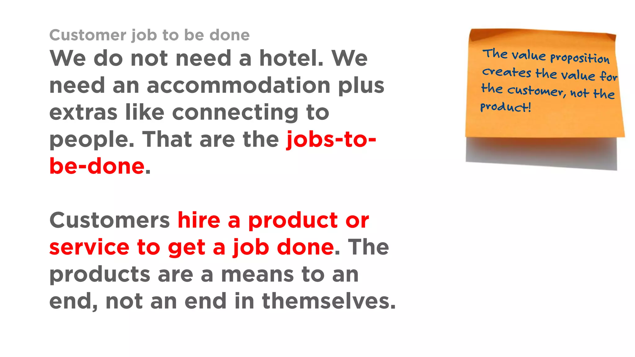 Customer job to be done
We do not need a hotel. We
need an accommodation plus
extras like connecting to
people. That are the jobs-to-
be-done.
Customers hire a product or
service to get a job done. The
products are a means to an
end, not an end in themselves.
 