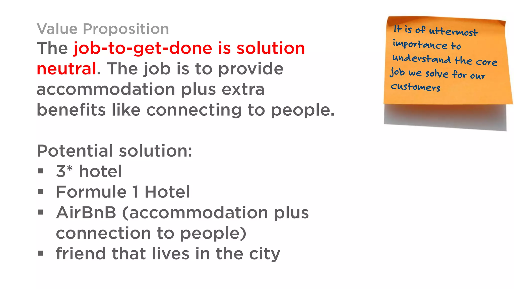 Value Proposition
The job-to-get-done is solution
neutral. The job is to provide
accommodation plus extra
benefits like connecting to people.
Potential solution:
§ 3* hotel
§ Formule 1 Hotel
§ AirBnB (accommodation plus
connection to people)
§ friend that lives in the city
 