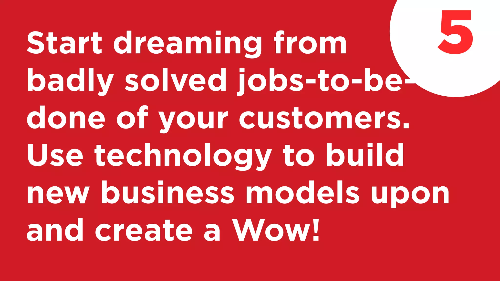 Start dreaming from
badly solved jobs-to-be-
done of your customers.
Use technology to build
new business models upon
and create a Wow!
5
 