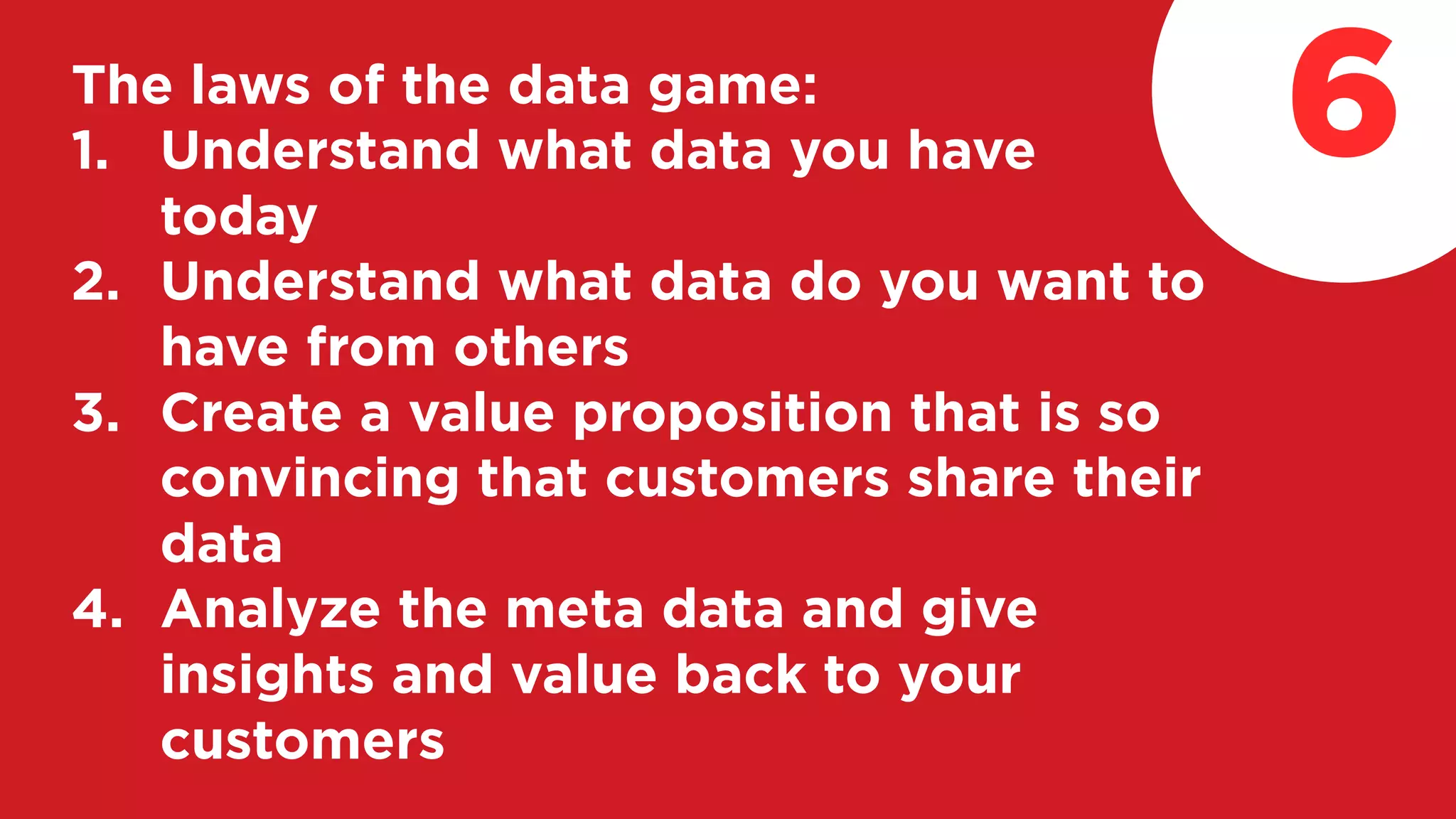 The laws of the data game:
1. Understand what data you have
today
2. Understand what data do you want to
have from others
3. Create a value proposition that is so
convincing that customers share their
data
4. Analyze the meta data and give
insights and value back to your
customers
6
 