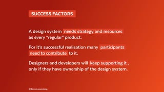   SUCCESS FACTORS 
A design system needs strategy and resources
as every “regular” product.
For it’s successful realisation many participants
need to contribute to it.
Designers and developers will keep supporting it ,
only if they have ownership of the design system.
@BennoLoewenberg
 