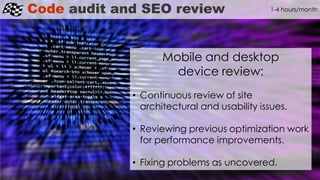 Code audit and SEO review
Mobile and desktop
device review:
• Continuous review of site
architectural and usability issues.
• Reviewing previous optimization work
for performance improvements.
• Fixing problems as uncovered.
1-4 hours/month
 