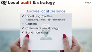 Local audit & strategy
Analyze local presence
10 hours
 Local listings/profiles
(Google, Bing, Yahoo, Yelp, Facebook, etc.)
 Citations
 Customer review strategy
 Brand monitoring
 