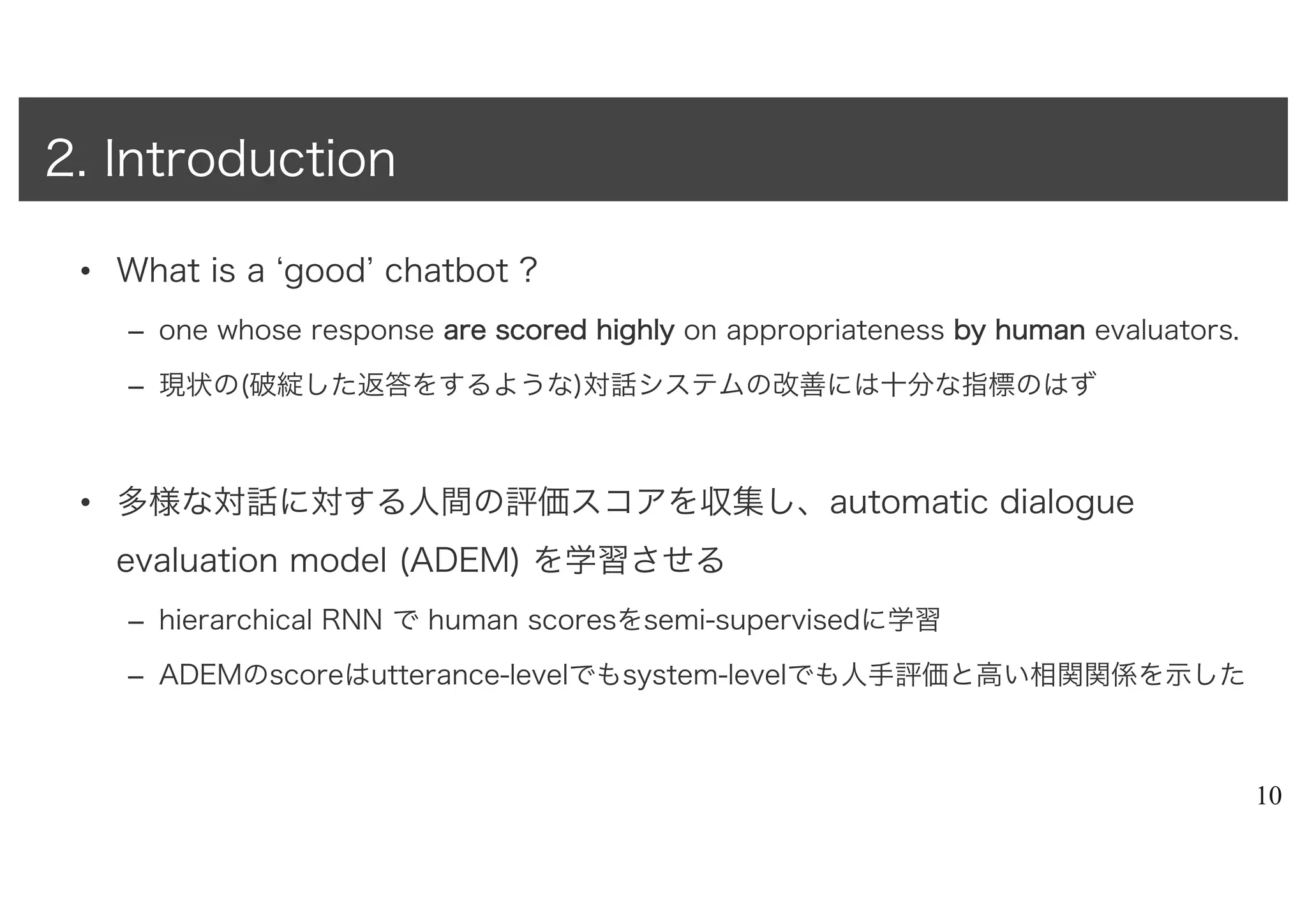 • What is a ‘good’ chatbot ?
– one whose response aarree ssccoorreedd hhiigghhllyy on appropriateness bbyy hhuummaann evaluators.
– 現状の(破綻した返答をするような)対話システムの改善には十分な指標のはず
• 多様な対話に対する人間の評価スコアを収集し、automatic dialogue
evaluation model (ADEM) を学習させる
– hierarchical RNN で human scoresをsemi-supervisedに学習
– ADEMのscoreはutterance-levelでもsystem-levelでも人手評価と高い相関関係を示した
10
2. Introduction
 