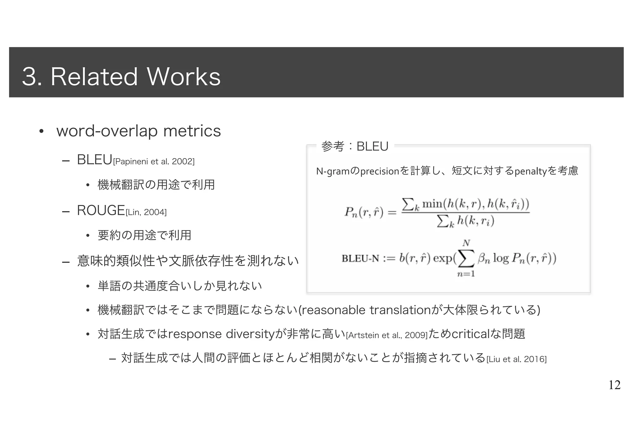 • word-overlap metrics
– BLEU[Papineni et al. 2002]
• 機械翻訳の用途で利用
– ROUGE[Lin, 2004]
• 要約の用途で利用
– 意味的類似性や文脈依存性を測れない
• 単語の共通度合いしか見れない
• 機械翻訳ではそこまで問題にならない(reasonable translationが大体限られている)
• 対話生成ではresponse diversityが非常に高い[Artstein et al., 2009]ためcriticalな問題
– 対話生成では人間の評価とほとんど相関がないことが指摘されている[Liu et al. 2016]
12
3. Related Works
参考：BLEU
N-gramのprecisionを計算し、短文に対するpenaltyを考慮
 