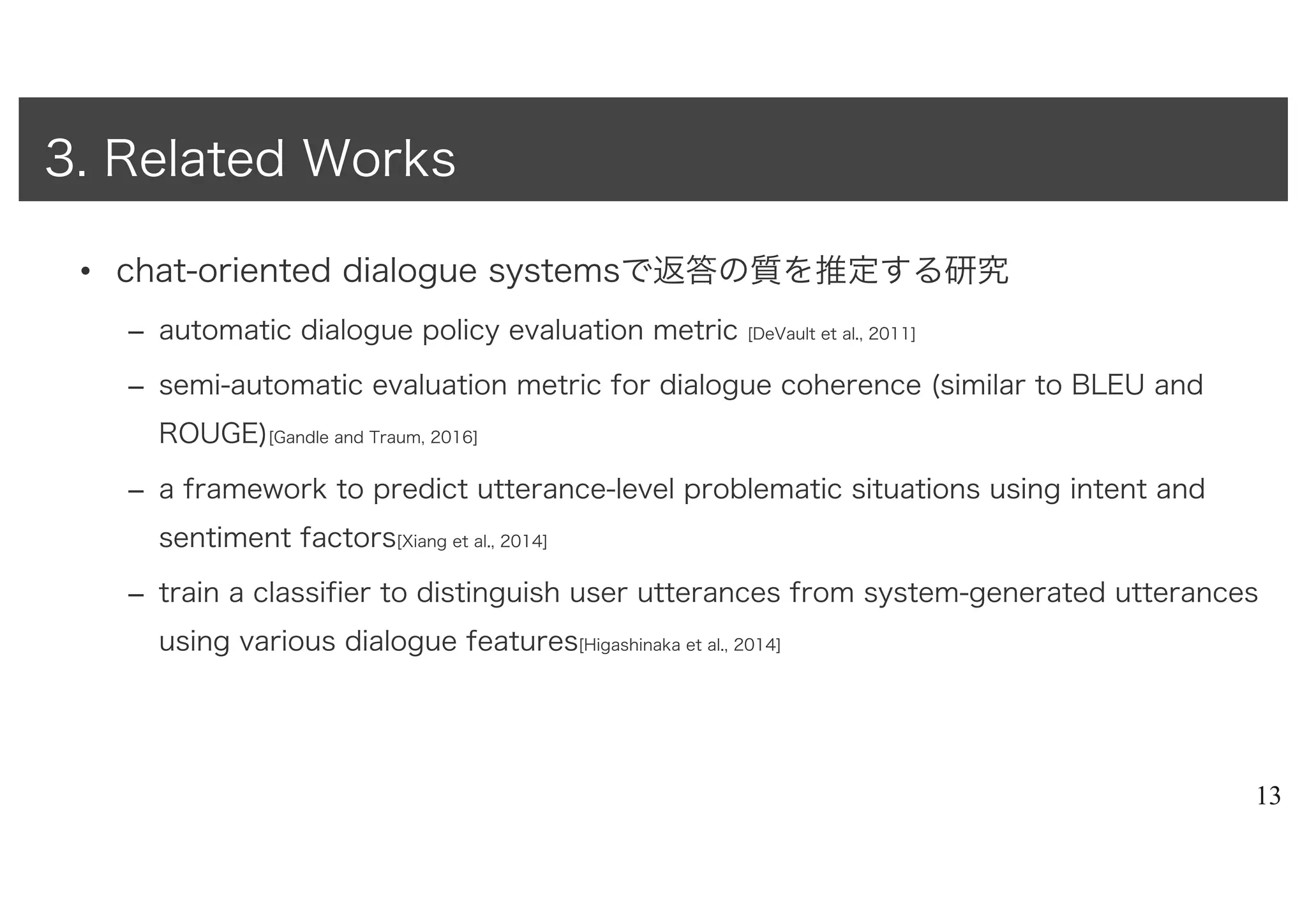 • chat-oriented dialogue systemsで返答の質を推定する研究
– automatic dialogue policy evaluation metric [DeVault et al., 2011]
– semi-automatic evaluation metric for dialogue coherence (similar to BLEU and
ROUGE)[Gandle and Traum, 2016]
– a framework to predict utterance-level problematic situations using intent and
sentiment factors[Xiang et al., 2014]
– train a classifier to distinguish user utterances from system-generated utterances
using various dialogue features[Higashinaka et al., 2014]
13
3. Related Works
 