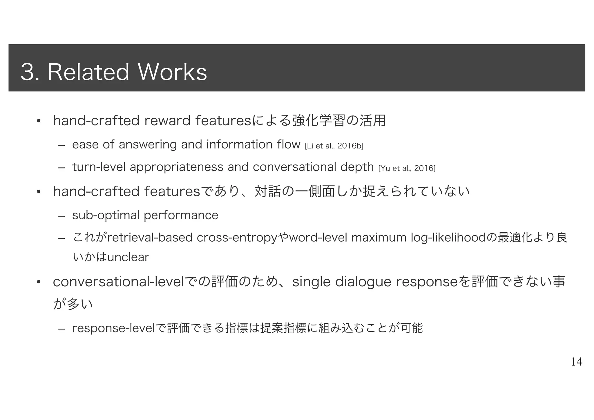 • hand-crafted reward featuresによる強化学習の活用
– ease of answering and information flow [Li et al., 2016b]
– turn-level appropriateness and conversational depth [Yu et al., 2016]
• hand-crafted featuresであり、対話の一側面しか捉えられていない
– sub-optimal performance
– これがretrieval-based cross-entropyやword-level maximum log-likelihoodの最適化より良
いかはunclear
• conversational-levelでの評価のため、single dialogue responseを評価できない事
が多い
– response-levelで評価できる指標は提案指標に組み込むことが可能
14
3. Related Works
 
