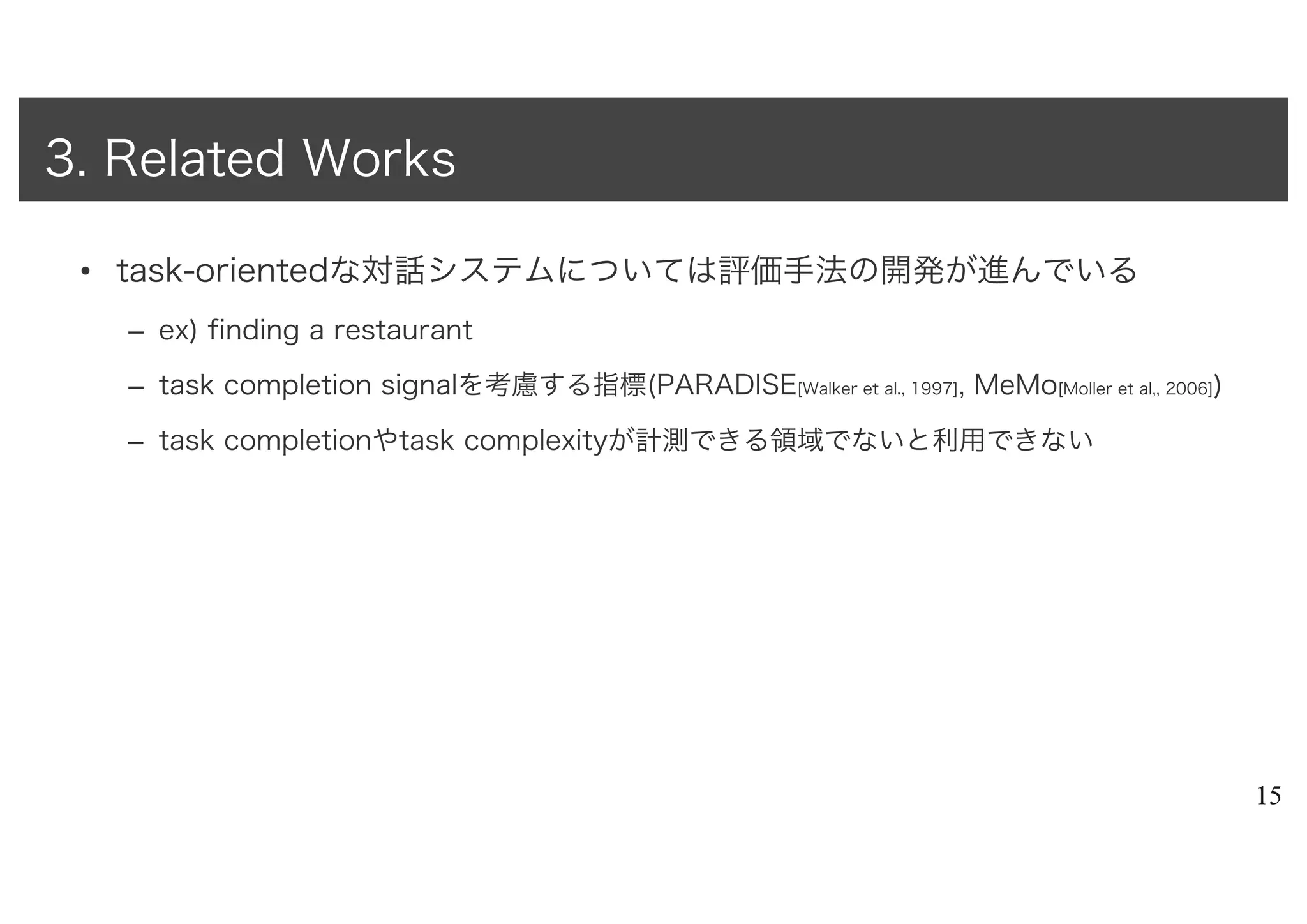 • task-orientedな対話システムについては評価手法の開発が進んでいる
– ex) finding a restaurant
– task completion signalを考慮する指標(PARADISE[Walker et al., 1997], MeMo[Moller et al,, 2006])
– task completionやtask complexityが計測できる領域でないと利用できない
15
3. Related Works
 