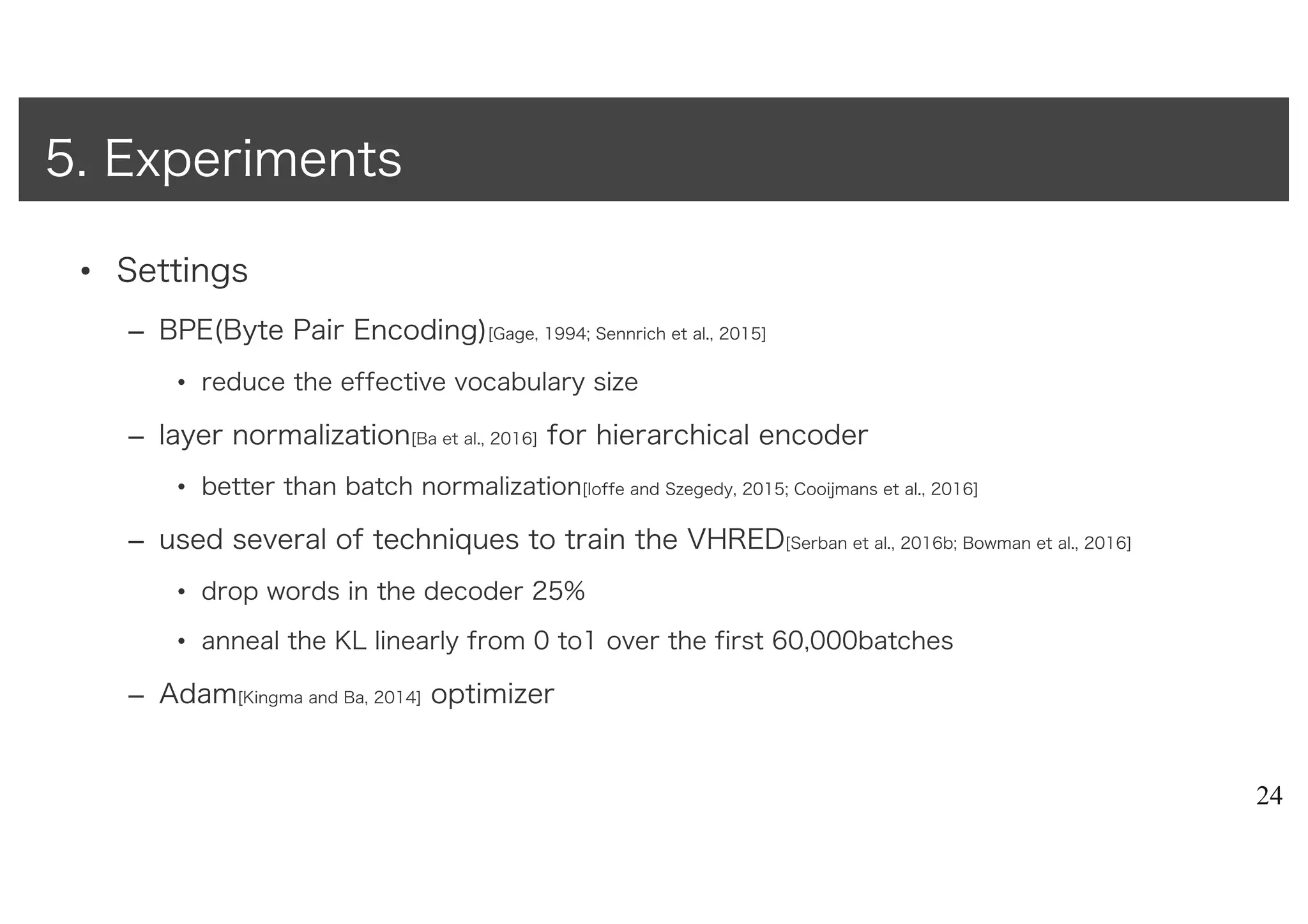 • Settings
– BPE(Byte Pair Encoding)[Gage, 1994; Sennrich et al., 2015]
• reduce the effective vocabulary size
– layer normalization[Ba et al., 2016] for hierarchical encoder
• better than batch normalization[Ioffe and Szegedy, 2015; Cooijmans et al., 2016]
– used several of techniques to train the VHRED[Serban et al., 2016b; Bowman et al., 2016]
• drop words in the decoder 25%
• anneal the KL linearly from 0 to1 over the first 60,000batches
– Adam[Kingma and Ba, 2014] optimizer
24
5. Experiments
 