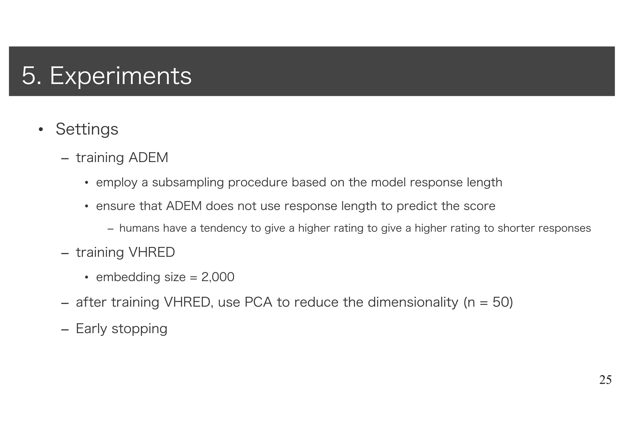 • Settings
– training ADEM
• employ a subsampling procedure based on the model response length
• ensure that ADEM does not use response length to predict the score
– humans have a tendency to give a higher rating to give a higher rating to shorter responses
– training VHRED
• embedding size = 2,000
– after training VHRED, use PCA to reduce the dimensionality (n = 50)
– Early stopping
25
5. Experiments
 