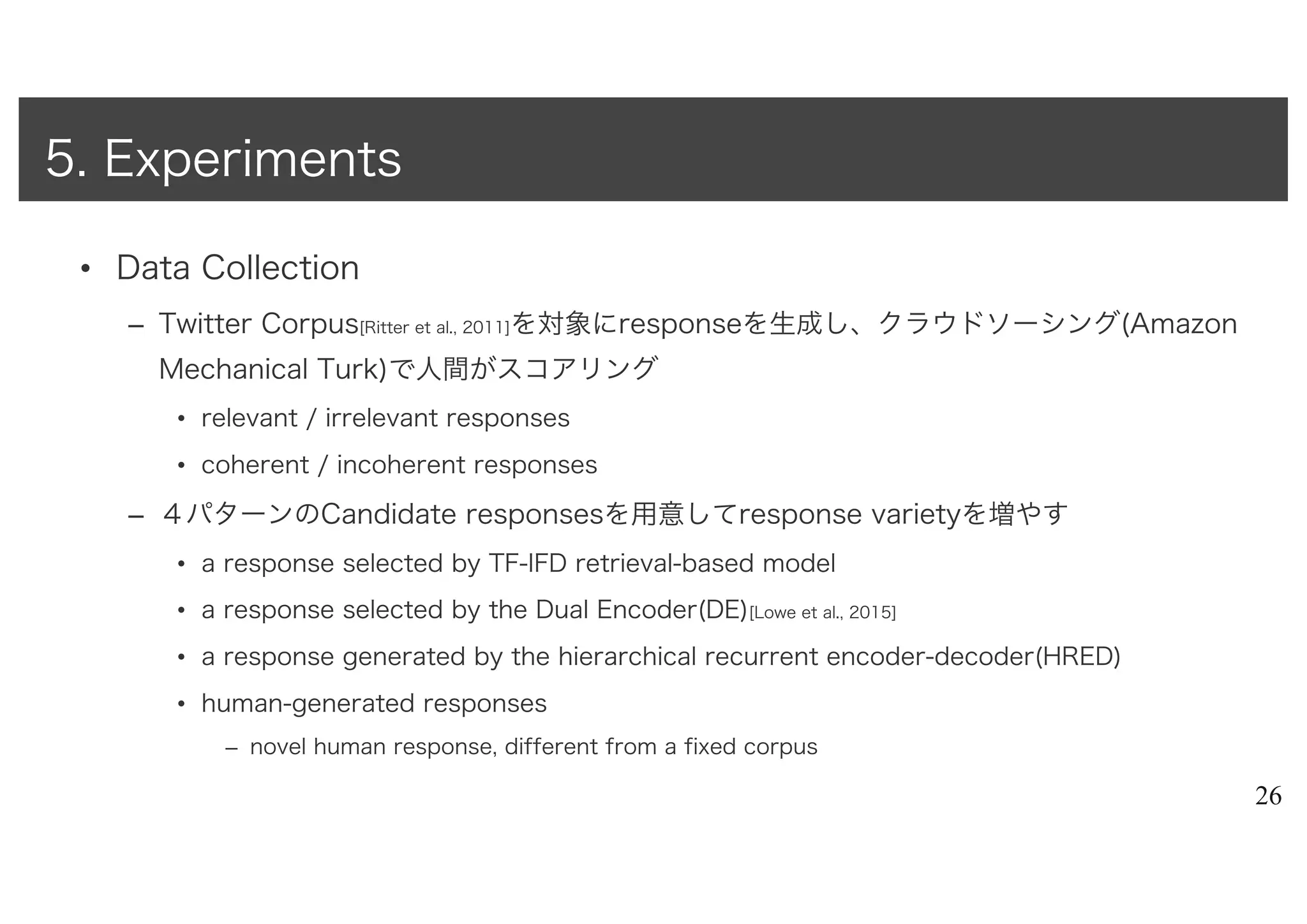 • Data Collection
– Twitter Corpus[Ritter et al., 2011]を対象にresponseを生成し、クラウドソーシング(Amazon
Mechanical Turk)で人間がスコアリング
• relevant / irrelevant responses
• coherent / incoherent responses
– ４パターンのCandidate responsesを用意してresponse varietyを増やす
• a response selected by TF-IFD retrieval-based model
• a response selected by the Dual Encoder(DE)[Lowe et al., 2015]
• a response generated by the hierarchical recurrent encoder-decoder(HRED)
• human-generated responses
– novel human response, different from a fixed corpus
26
5. Experiments
 
