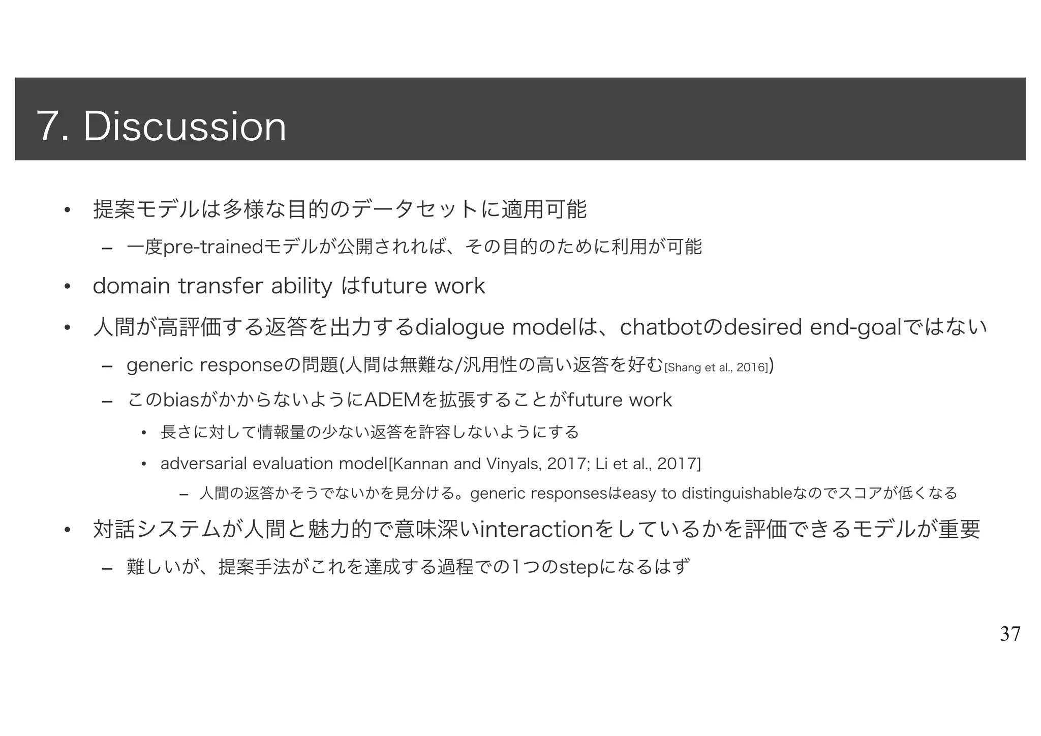 • 提案モデルは多様な目的のデータセットに適用可能
– 一度pre-trainedモデルが公開されれば、その目的のために利用が可能
• domain transfer ability はfuture work
• 人間が高評価する返答を出力するdialogue modelは、chatbotのdesired end-goalではない
– generic responseの問題(人間は無難な/汎用性の高い返答を好む[Shang et al., 2016])
– このbiasがかからないようにADEMを拡張することがfuture work
• 長さに対して情報量の少ない返答を許容しないようにする
• adversarial evaluation model[Kannan and Vinyals, 2017; Li et al., 2017]
– 人間の返答かそうでないかを見分ける。generic responsesはeasy to distinguishableなのでスコアが低くなる
• 対話システムが人間と魅力的で意味深いinteractionをしているかを評価できるモデルが重要
– 難しいが、提案手法がこれを達成する過程での1つのstepになるはず
37
7. Discussion
 