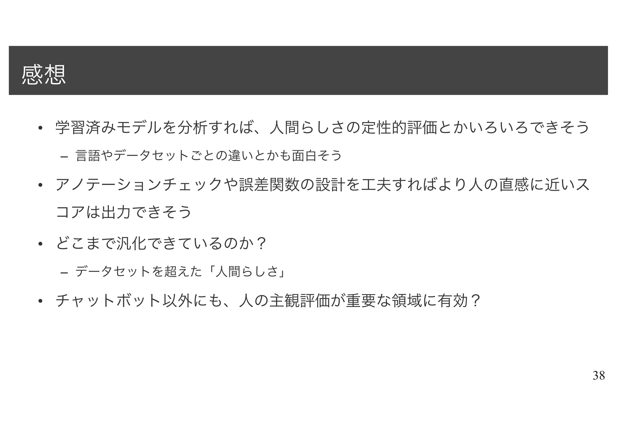 • 学習済みモデルを分析すれば、人間らしさの定性的評価とかいろいろできそう
– 言語やデータセットごとの違いとかも面白そう
• アノテーションチェックや誤差関数の設計を工夫すればより人の直感に近いス
コアは出力できそう
• どこまで汎化できているのか？
– データセットを超えた「人間らしさ」
• チャットボット以外にも、人の主観評価が重要な領域に有効？
38
感想
 