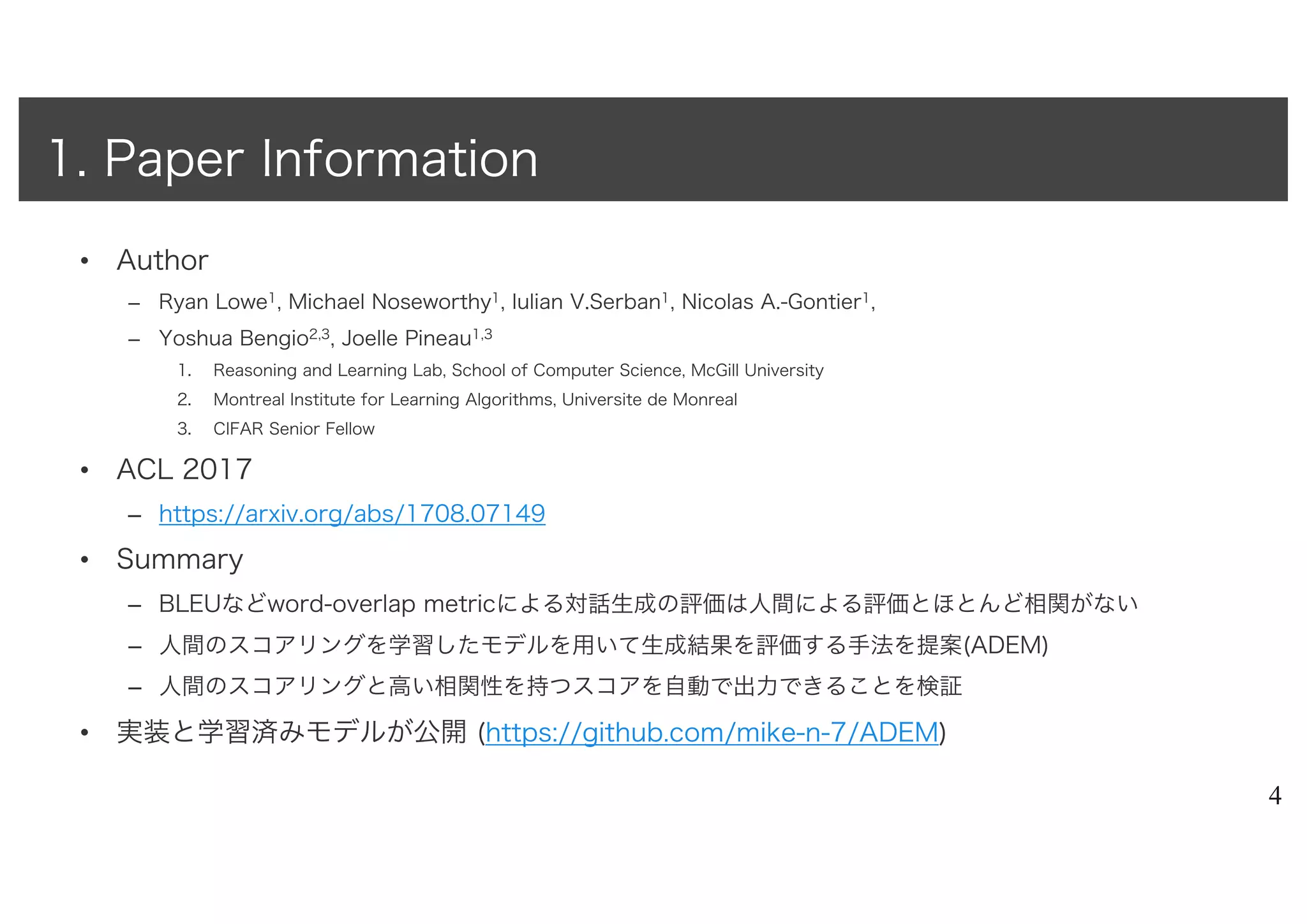 • Author
– Ryan Lowe1, Michael Noseworthy1, Iulian V.Serban1, Nicolas A.-Gontier1,
– Yoshua Bengio2,3, Joelle Pineau1,3
1. Reasoning and Learning Lab, School of Computer Science, McGill University
2. Montreal Institute for Learning Algorithms, Universite de Monreal
3. CIFAR Senior Fellow
• ACL 2017
– https://arxiv.org/abs/1708.07149
• Summary
– BLEUなどword-overlap metricによる対話生成の評価は人間による評価とほとんど相関がない
– 人間のスコアリングを学習したモデルを用いて生成結果を評価する手法を提案(ADEM)
– 人間のスコアリングと高い相関性を持つスコアを自動で出力できることを検証
• 実装と学習済みモデルが公開 (https://github.com/mike-n-7/ADEM)
4
1. Paper Information
 