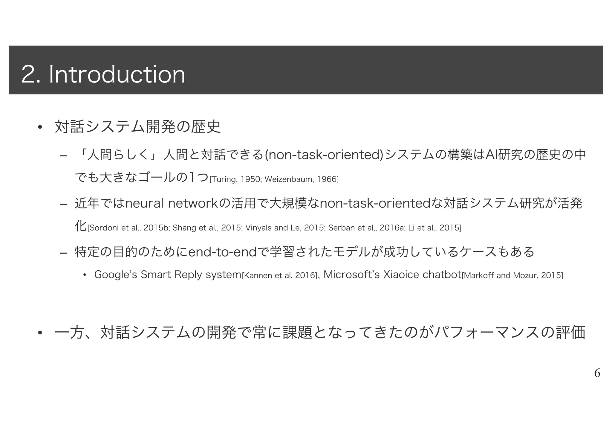 • 対話システム開発の歴史
– 「人間らしく」人間と対話できる(non-task-oriented)システムの構築はAI研究の歴史の中
でも大きなゴールの1つ[Turing, 1950; Weizenbaum, 1966]
– 近年ではneural networkの活用で大規模なnon-task-orientedな対話システム研究が活発
化[Sordoni et al., 2015b; Shang et al., 2015; Vinyals and Le, 2015; Serban et al., 2016a; Li et al., 2015]
– 特定の目的のためにend-to-endで学習されたモデルが成功しているケースもある
• Google’s Smart Reply system[Kannen et al. 2016], Microsoft’s Xiaoice chatbot[Markoff and Mozur, 2015]
• 一方、対話システムの開発で常に課題となってきたのがパフォーマンスの評価
6
2. Introduction
 