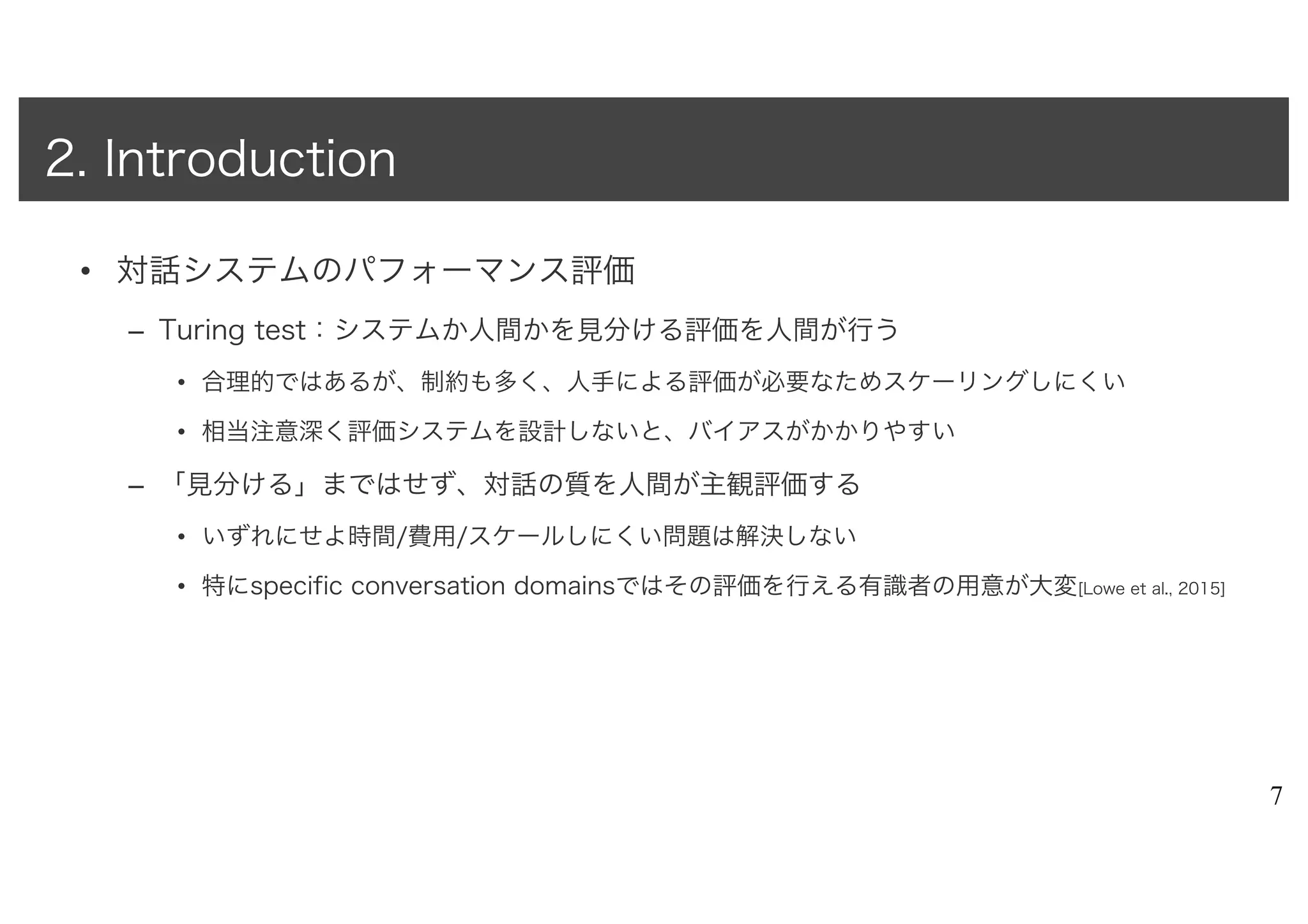 • 対話システムのパフォーマンス評価
– Turing test：システムか人間かを見分ける評価を人間が行う
• 合理的ではあるが、制約も多く、人手による評価が必要なためスケーリングしにくい
• 相当注意深く評価システムを設計しないと、バイアスがかかりやすい
– 「見分ける」まではせず、対話の質を人間が主観評価する
• いずれにせよ時間/費用/スケールしにくい問題は解決しない
• 特にspecific conversation domainsではその評価を行える有識者の用意が大変[Lowe et al., 2015]
7
2. Introduction
 