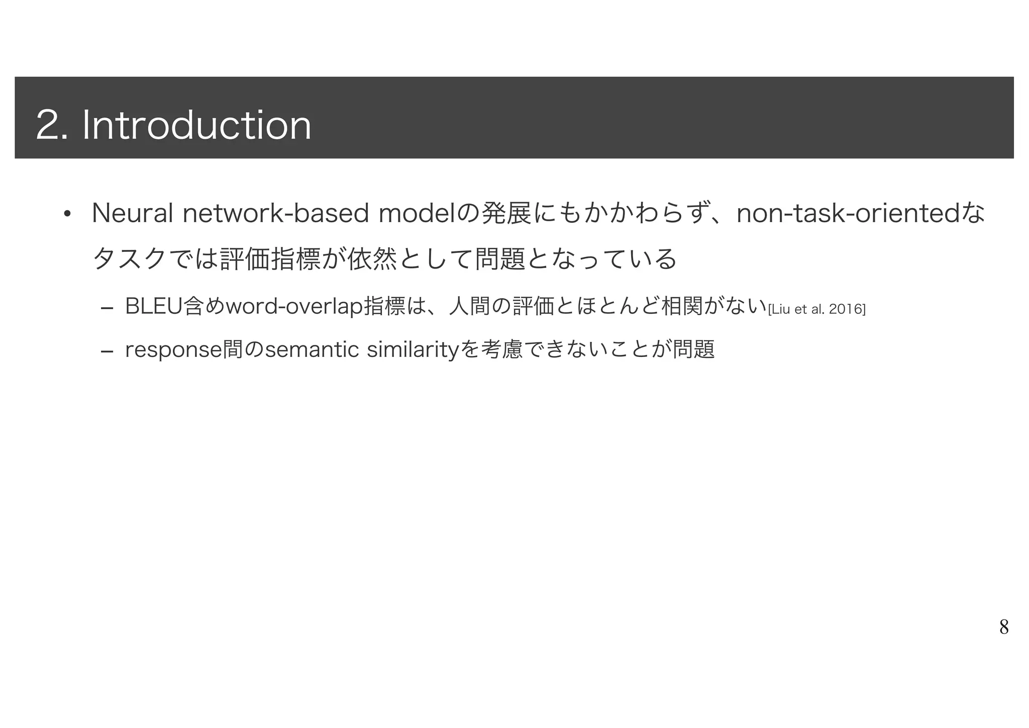 • Neural network-based modelの発展にもかかわらず、non-task-orientedな
タスクでは評価指標が依然として問題となっている
– BLEU含めword-overlap指標は、人間の評価とほとんど相関がない[Liu et al. 2016]
– response間のsemantic similarityを考慮できないことが問題
8
2. Introduction
 