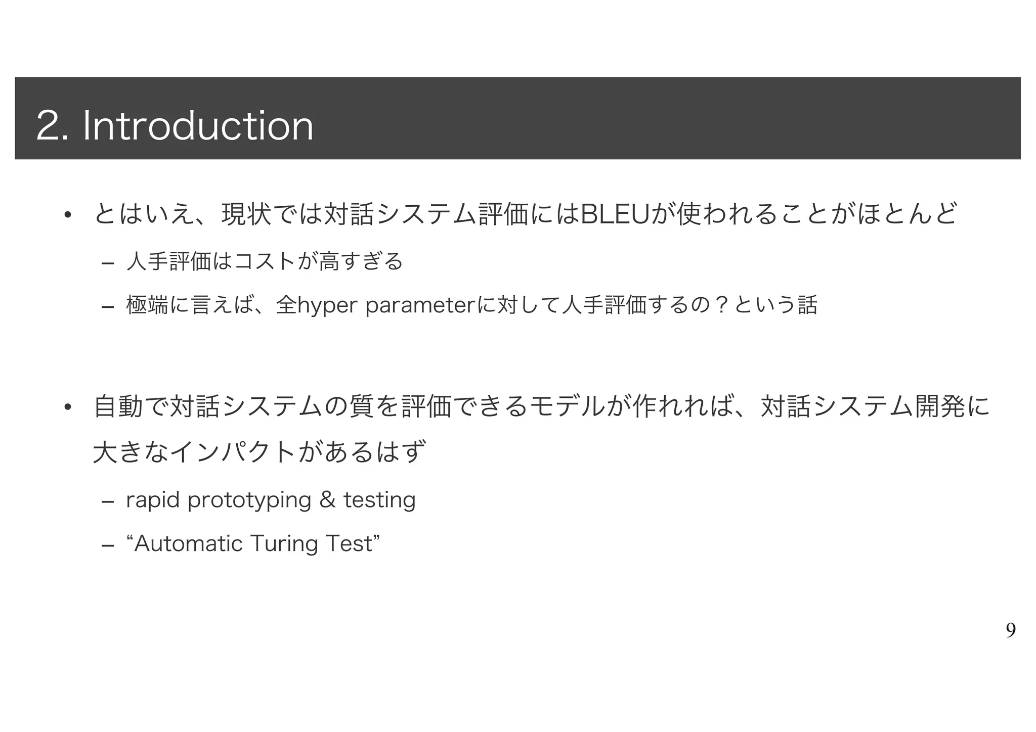 • とはいえ、現状では対話システム評価にはBLEUが使われることがほとんど
– 人手評価はコストが高すぎる
– 極端に言えば、全hyper parameterに対して人手評価するの？という話
• 自動で対話システムの質を評価できるモデルが作れれば、対話システム開発に
大きなインパクトがあるはず
– rapid prototyping & testing
– “Automatic Turing Test”
9
2. Introduction
 