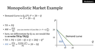 Monopolistic Market Example
• Demand Curve is 𝑄 𝐷 𝑃 : 𝑃 = 20 − 𝑄
↔ 𝑃 = 20 − 𝑄
• 𝑇𝑅 = 𝑃𝑄
• 𝑀𝑅 =
𝜕𝑃𝑄
𝜕𝑄
you can rewrite it i...