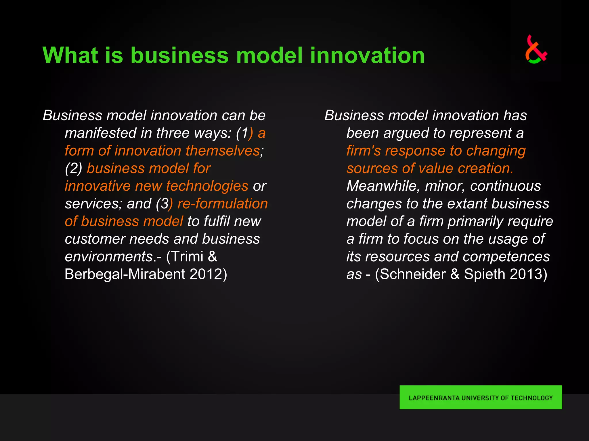 What is business model innovation
Business model innovation can be
manifested in three ways: (1) a
form of innovation themselves;
(2) business model for
innovative new technologies or
services; and (3) re-formulation
of business model to fulfil new
customer needs and business
environments.- (Trimi &
Berbegal-Mirabent 2012)
Business model innovation has
been argued to represent a
firm's response to changing
sources of value creation.
Meanwhile, minor, continuous
changes to the extant business
model of a firm primarily require
a firm to focus on the usage of
its resources and competences
as - (Schneider & Spieth 2013)
 