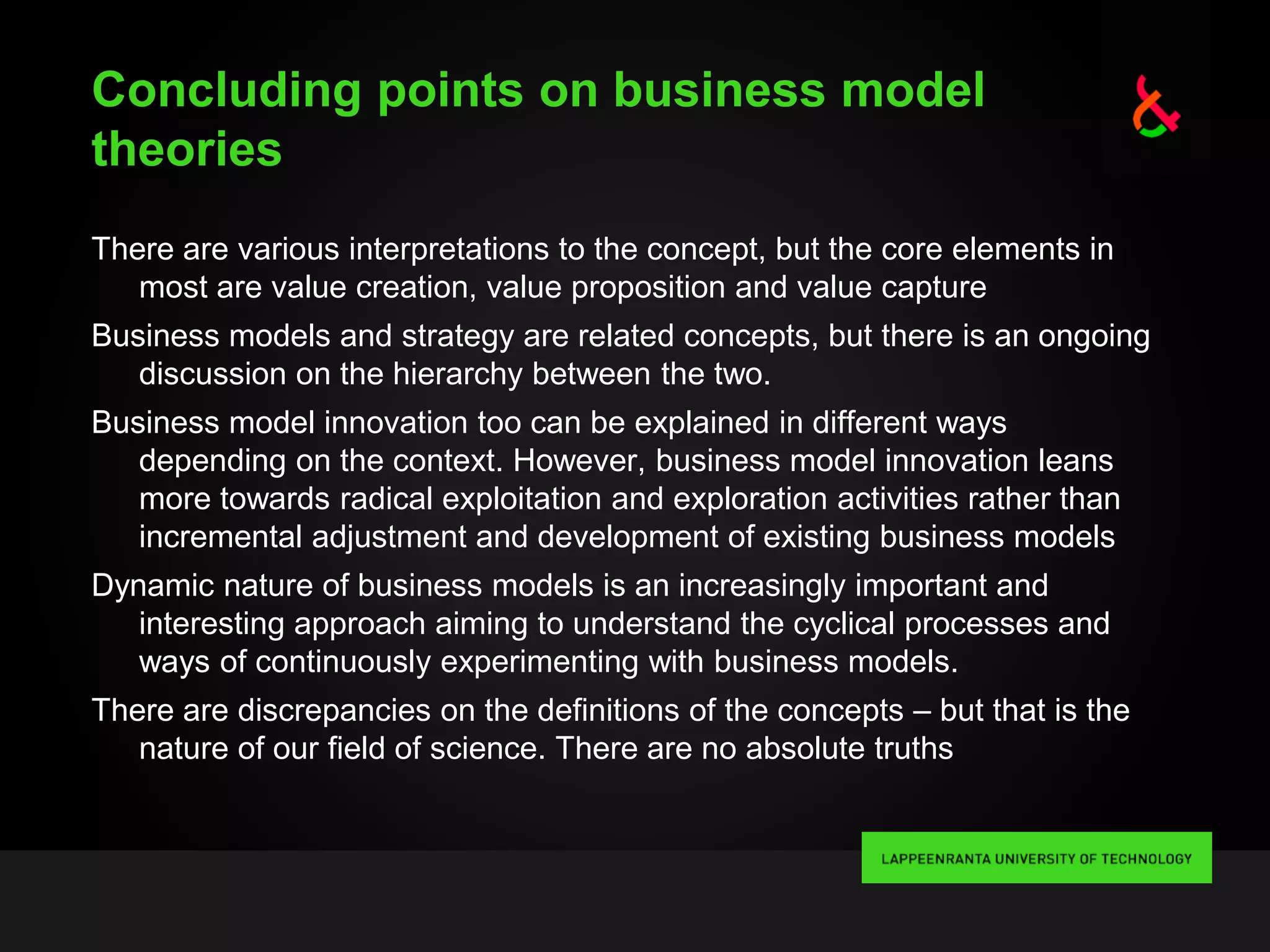 Concluding points on business model
theories
There are various interpretations to the concept, but the core elements in
most are value creation, value proposition and value capture
Business models and strategy are related concepts, but there is an ongoing
discussion on the hierarchy between the two.
Business model innovation too can be explained in different ways
depending on the context. However, business model innovation leans
more towards radical exploitation and exploration activities rather than
incremental adjustment and development of existing business models
Dynamic nature of business models is an increasingly important and
interesting approach aiming to understand the cyclical processes and
ways of continuously experimenting with business models.
There are discrepancies on the definitions of the concepts – but that is the
nature of our field of science. There are no absolute truths
 
