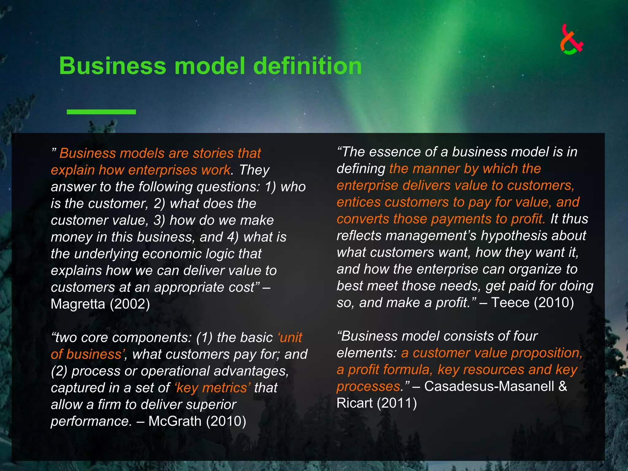 Business model definition
“The essence of a business model is in
defining the manner by which the
enterprise delivers value to customers,
entices customers to pay for value, and
converts those payments to profit. It thus
reflects management’s hypothesis about
what customers want, how they want it,
and how the enterprise can organize to
best meet those needs, get paid for doing
so, and make a profit.” – Teece (2010)
“Business model consists of four
elements: a customer value proposition,
a profit formula, key resources and key
processes.” – Casadesus-Masanell &
Ricart (2011)
” Business models are stories that
explain how enterprises work. They
answer to the following questions: 1) who
is the customer, 2) what does the
customer value, 3) how do we make
money in this business, and 4) what is
the underlying economic logic that
explains how we can deliver value to
customers at an appropriate cost” –
Magretta (2002)
“two core components: (1) the basic ‘unit
of business’, what customers pay for; and
(2) process or operational advantages,
captured in a set of ‘key metrics’ that
allow a firm to deliver superior
performance. – McGrath (2010)
 