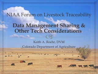 
NIAA Forum on Livestock Traceability
Data Management Sharing &
Other Tech Considerations
Keith A. Roehr, DVM
Colorado Department of Agriculture
 