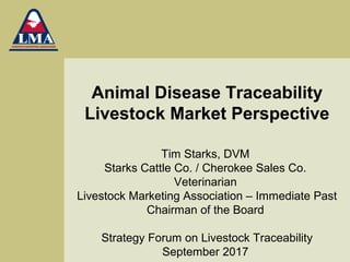 Animal Disease Traceability
Livestock Market Perspective
Tim Starks, DVM
Starks Cattle Co. / Cherokee Sales Co.
Veterinarian
Livestock Marketing Association – Immediate Past
Chairman of the Board
Strategy Forum on Livestock Traceability
September 2017
 