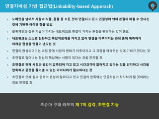  도메인을 넘어서 사람과 사물, 동물 등 모든 것이 연결되고 있고 연결성에 의해 본질이 바뀔 수 있다는
것에 기반한 아이템 창출 방법
 블록체인과 같은 기술이 가지는 네트워크와 연결이 가지는 본질을 판단하는 것이 중요
 네트워크는 스스로 진화하고 복잡적응계를 가지고 있어 연결을 이루어지는 과정 중에 예측하기
어려운 현상을 만들어 낸다는 것
 연결이 완성되어가는 과정 중에 시장의 변화가 이루어지고 그 과정을 예측하는 것에 기회가 있다는 것
 초연결로 일어나는 현상의 핵심에는 사람이 있다는 것을 인지할 것
 초연결로 인해 시간과 공간이 압축되어 가고 있고 시간감각이 없어지고 있다는 것을 인지하고 시간을
압축하고 공간을 끌어낼 수 있는 아이디어가 필요하다는 것
 초연결로 인해 힘과 권력의 본성이 달라지고 있고 연결의 한쪽에는 인공지능이 차지하게 될 것이라는
것을 인정할 것
연결지배성 기반 접근법(Linkability-based Apporach)
조슈아 쿠퍼 라모의 제 7의 감각, 초연결 지능
 