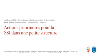 Ad Honores / FRC / Réserve Citoyenne Gendarmerie Alsace & Réserve Cyber
Johan Moreau (DSI IRCAD/IHU Strasbourg - VP Clusir-Est)
Actions prioritaires pour la
SSI dans une petite structure
Illustrations issues de http://frc.alsace (Copyright : Ad Honores) et http://clusir-est.org (Copyright : Clusir-Est)
 