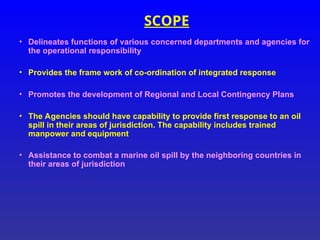SCOPE
• Delineates functions of various concerned departments and agencies for
the operational responsibility
• Provides the frame work of co-ordination of integrated response
• Promotes the development of Regional and Local Contingency Plans
• The Agencies should have capability to provide first response to an oil
spill in their areas of jurisdiction. The capability includes trained
manpower and equipment
• Assistance to combat a marine oil spill by the neighboring countries in
their areas of jurisdiction
 