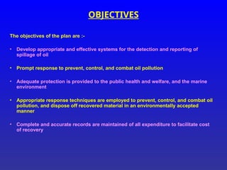 OBJECTIVES
The objectives of the plan are :-
• Develop appropriate and effective systems for the detection and reporting of
spillage of oil
• Prompt response to prevent, control, and combat oil pollution
• Adequate protection is provided to the public health and welfare, and the marine
environment
• Appropriate response techniques are employed to prevent, control, and combat oil
pollution, and dispose off recovered material in an environmentally accepted
manner
• Complete and accurate records are maintained of all expenditure to facilitate cost
of recovery
 