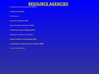 RESOURCE AGENCIES
• Oil and Natural Gas Corporation (ONGC)
• Oil India Limited (OIL)
• Oil Refineries
• Indian Oil Corporation (IOC)
• Mercantile Marine Department (MMD)
• Directorate General of Shipping (DGS)
• Shipping Corporation of India (SCI)
• National Institute of Oceanography (NIO)
• Central Marine Fisheries Research Institute (CMFRI)
• Any other concerned agency
 